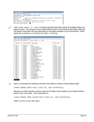 Hands On Lab Page 19
__2. Type show tables -e | more to display essential information about all available tables one
page at a time. The structure of your output will be similar to the results shown below, although
the specific information will vary depending on the tables available in your environment. Press
space bar to continue scrolling or q to stop scrolling.
__3. Next, cut and paste the following command into JSqsh to create a simple Hadoop table:
create hadoop table test1 (col1 int, col2 varchar(5));
Because you didn't specify a schema name for the table it was created in your default schema,
which is your user name. This is equivalent to
create hadoop table yourID.test1 (col1 int, col2 varchar(5));
where yourID is your user name.
 