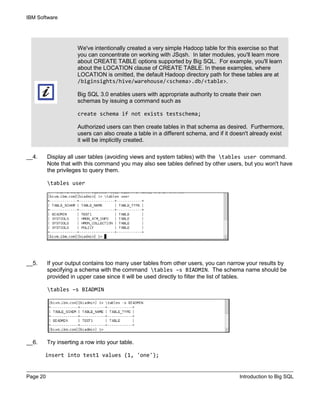 IBM Software
Page 20 Introduction to Big SQL
We've intentionally created a very simple Hadoop table for this exercise so that
you can concentrate on working with JSqsh. In later modules, you'll learn more
about CREATE TABLE options supported by Big SQL. For example, you'll learn
about the LOCATION clause of CREATE TABLE. In these examples, where
LOCATION is omitted, the default Hadoop directory path for these tables are at
/biginsights/hive/warehouse/<schema>.db/<table>.
Big SQL 3.0 enables users with appropriate authority to create their own
schemas by issuing a command such as
create schema if not exists testschema;
Authorized users can then create tables in that schema as desired. Furthermore,
users can also create a table in a different schema, and if it doesn't already exist
it will be implicitly created.
__4. Display all user tables (avoiding views and system tables) with the tables user command.
Note that with this command you may also see tables defined by other users, but you won't have
the privileges to query them.
tables user
__5. If your output contains too many user tables from other users, you can narrow your results by
specifying a schema with the command tables –s BIADMIN. The schema name should be
provided in upper case since it will be used directly to filter the list of tables.
tables –s BIADMIN
__6. Try inserting a row into your table.
insert into test1 values (1, 'one');
 