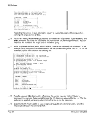 IBM Software
Page 22 Introduction to Big SQL
Restricting the number of rows returned by a query is a useful development technique when
working with large volumes of data.
__10. Review the history of commands you recently executed in the JSqsh shell. Type history and
Enter. Note that previously run statements are prefixed with a number in parentheses. You can
reference this number in the JSqsh shell to recall that query.
__11. Enter !! (two exclamation points, without spaces) to recall the previously run statement. In the
example below, the previous statement selects the first 5 rows from syscat.tables. To run the
statement, type a semi-colon on the following line.
__12. Recall a previous SQL statement by referencing the number reported via the history
command. For example, if you wanted to recall the 4th statement, you would enter !4. After the
statement is recalled, add a semi-column to the final line to run the statement.
__13. Experiment with JSqsh’s ability to support piping of output to an external program. Enter the
following two lines on the command shell:
 