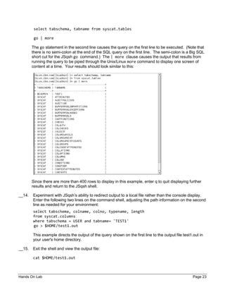 Hands On Lab Page 23
select tabschema, tabname from syscat.tables
go | more
The go statement in the second line causes the query on the first line to be executed. (Note that
there is no semi-colon at the end of the SQL query on the first line. The semi-colon is a Big SQL
short cut for the JSqsh go command.) The | more clause causes the output that results from
running the query to be piped through the Unix/Linux more command to display one screen of
content at a time. Your results should look similar to this:
Since there are more than 400 rows to display in this example, enter q to quit displaying further
results and return to the JSqsh shell.
__14. Experiment with JSqsh’s ability to redirect output to a local file rather than the console display.
Enter the following two lines on the command shell, adjusting the path information on the second
line as needed for your environment:
select tabschema, colname, colno, typename, length
from syscat.columns
where tabschema = USER and tabname= 'TEST1'
go > $HOME/test1.out
This example directs the output of the query shown on the first line to the output file test1.out in
your user's home directory.
__15. Exit the shell and view the output file:
cat $HOME/test1.out
 