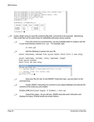 IBM Software
Page 24 Introduction to Big SQL
__16. Invoke JSqsh using an input file containing Big SQL commands to be executed. Maintaining
SQL script files can be quite handy for repeatedly executing various queries.
__a. From the Unix/Linux command line, use any available editor to create a new file
in your local directory named test.sql. For example, type
vi test.sql
__b. Add the following 2 queries into your file
select tabschema, tabname from syscat.tables fetch first 5 rows only;
select tabschema, colname, colno, typename, length
from syscat.columns
fetch first 10 rows only;
__c. Save your file (hit ‘esc’ to exit INSERT mode then type :wq) and return to the
command line.
__d. Invoke JSQSH, instructing it to connect to your bigsql database and execute the
contents of the script you just created:
$JSQSH_HOME/bin/jsqsh bigsql –P biadmin < test.sql
__e. Inspect the output. As you will see, JSQSH executes each instruction and
displays its output. (Partial results are shown below.)
 