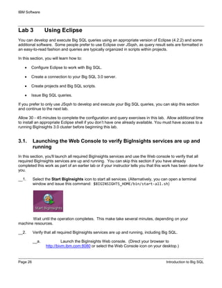 IBM Software
Page 26 Introduction to Big SQL
Lab 3 Using Eclipse
You can develop and execute Big SQL queries using an appropriate version of Eclipse (4.2.2) and some
additional software. Some people prefer to use Eclipse over JSqsh, as query result sets are formatted in
an easy-to-read fashion and queries are typically organized in scripts within projects.
In this section, you will learn how to:
• Configure Eclipse to work with Big SQL.
• Create a connection to your Big SQL 3.0 server.
• Create projects and Big SQL scripts.
• Issue Big SQL queries.
If you prefer to only use JSqsh to develop and execute your Big SQL queries, you can skip this section
and continue to the next lab.
Allow 30 - 45 minutes to complete the configuration and query exercises in this lab. Allow additional time
to install an appropriate Eclipse shell if you don’t have one already available. You must have access to a
running BigInsights 3.0 cluster before beginning this lab.
3.1. Launching the Web Console to verify BigInsights services are up and
running
In this section, you'll launch all required BigInsights services and use the Web console to verify that all
required BigInsights services are up and running. You can skip this section if you have already
completed this work as part of an earlier lab or if your instructor tells you that this work has been done for
you.
__1. Select the Start BigInsights icon to start all services. (Alternatively, you can open a terminal
window and issue this command: $BIGINSIGHTS_HOME/bin/start-all.sh)
Wait until the operation completes. This make take several minutes, depending on your
machine resources.
__2. Verify that all required BigInsights services are up and running, including Big SQL.
__a. Launch the BigInsights Web console. (Direct your browser to
http://bivm.ibm.com:8080 or select the Web Console icon on your desktop.)
 