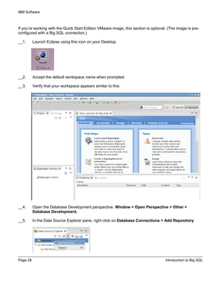 IBM Software
Page 28 Introduction to Big SQL
If you’re working with the Quick Start Edition VMware image, this section is optional. (The image is pre-
configured with a Big SQL connection.)
__1. Launch Eclipse using this icon on your Desktop.
__2. Accept the default workspace name when prompted.
__3. Verify that your workspace appears similar to this:
__4. Open the Database Development perspective. Window > Open Perspective > Other >
Database Development.
__5. In the Data Source Explorer pane, right click on Database Connections > Add Repository
 