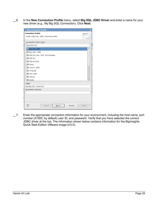 Hands On Lab Page 29
__6. In the New Connection Profile menu, select Big SQL JDBC Driver and enter a name for your
new driver (e.g., My Big SQL Connection). Click Next.
__7. Enter the appropriate connection information for your environment, including the host name, port
number (51000, by default) user ID, and password. Verify that you have selected the correct
JDBC driver at the top. The information shown below contains information for the BigInsights
Quick Start Edition VMware image (V3.0).
 