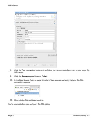 IBM Software
Page 30 Introduction to Big SQL
__8. Click the Test connection button and verify that you can successfully connect to your target Big
SQL server.
__9. Click the Save password box and Finish.
__10. In the Data Source Explorer, expand the list of data sources and verify that your Big SQL
connection appears.
__11. Return to the BigInsights perspective.
You’re now ready to create and query Big SQL tables.
 