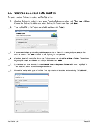 Hands On Lab Page 31
3.3. Creating a project and a SQL script file
To begin, create a BigInsights project and Big SQL script.
__1. Create a BigInsights project for your work. From the Eclipse menu bar, click File > New > Other.
Expand the BigInsights folder, and select BigInsights Project, and then click Next .
__2. Type myBigSQL in the Project name field, and then click Finish.
__3. If you are not already in the BigInsights perspective, a Switch to the BigInsights perspective
window opens. Click Yes to switch to the BigInsights perspective.
__4. Create a new SQL script file. From the Eclipse menu bar, click File > New > Other. Expand the
BigInsights folder, and select SQL script, and then click Next.
__5. In the New SQL File window, in the Enter or select the parent folder field, select myBigSQL.
Your new SQL file is stored in this project folder.
__6. In the File name field, type aFirstFile. The .sql extension is added automatically. Click Finish.
 