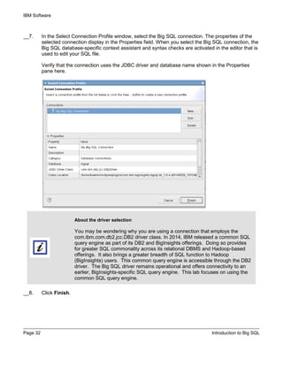 IBM Software
Page 32 Introduction to Big SQL
__7. In the Select Connection Profile window, select the Big SQL connection. The properties of the
selected connection display in the Properties field. When you select the Big SQL connection, the
Big SQL database-specific context assistant and syntax checks are activated in the editor that is
used to edit your SQL file.
Verify that the connection uses the JDBC driver and database name shown in the Properties
pane here.
About the driver selection
You may be wondering why you are using a connection that employs the
com.ibm.com.db2.jcc.DB2 driver class. In 2014, IBM released a common SQL
query engine as part of its DB2 and BigInsights offerings. Doing so provides
for greater SQL commonality across its relational DBMS and Hadoop-based
offerings. It also brings a greater breadth of SQL function to Hadoop
(BigInsights) users. This common query engine is accessible through the DB2
driver. The Big SQL driver remains operational and offers connectivity to an
earlier, BigInsights-specific SQL query engine. This lab focuses on using the
common SQL query engine.
__8. Click Finish.
 