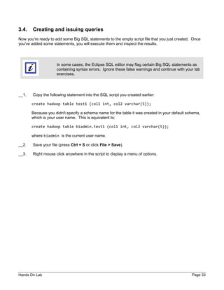 Hands On Lab Page 33
3.4. Creating and issuing queries
Now you're ready to add some Big SQL statements to the empty script file that you just created. Once
you've added some statements, you will execute them and inspect the results.
In some cases, the Eclipse SQL editor may flag certain Big SQL statements as
containing syntax errors. Ignore these false warnings and continue with your lab
exercises.
__1. Copy the following statement into the SQL script you created earlier:
create hadoop table test1 (col1 int, col2 varchar(5));
Because you didn't specify a schema name for the table it was created in your default schema,
which is your user name. This is equivalent to:
create hadoop table biadmin.test1 (col1 int, col2 varchar(5));
where biadmin is the current user name.
__2. Save your file (press Ctrl + S or click File > Save).
__3. Right mouse click anywhere in the script to display a menu of options.
 