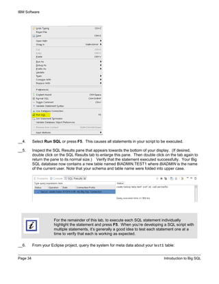 IBM Software
Page 34 Introduction to Big SQL
__4. Select Run SQL or press F5. This causes all statements in your script to be executed.
__5. Inspect the SQL Results pane that appears towards the bottom of your display. (If desired,
double click on the SQL Results tab to enlarge this pane. Then double click on the tab again to
return the pane to its normal size.) Verify that the statement executed successfully. Your Big
SQL database now contains a new table named BIADMIN.TEST1 where BIADMIN is the name
of the current user. Note that your schema and table name were folded into upper case.
For the remainder of this lab, to execute each SQL statement individually
highlight the statement and press F5. When you’re developing a SQL script with
multiple statements, it’s generally a good idea to test each statement one at a
time to verify that each is working as expected.
__6. From your Eclipse project, query the system for meta data about your test1 table:
 
