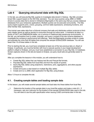 IBM Software
Page 36 Introduction to Big SQL
Lab 4 Querying structured data with Big SQL
In this lab, you will execute Big SQL queries to investigate data stored in Hadoop. Big SQL provides
broad SQL support based on the ISO SQL standard. You can issue queries using JDBC or ODBC
drivers to access data that is stored in InfoSphere BigInsights in the same way that you access relational
databases from your enterprise applications. Multiple queries can be executed concurrently. The SQL
query engine supports joins, unions, grouping, common table expressions, windowing functions, and
other familiar SQL expressions.
This tutorial uses sales data from a fictional company that sells and distributes outdoor products to third-
party retailer stores as well as directly to consumers through its online store. It maintains its data in a
series of FACT and DIMENSION tables, as is common in relational data warehouse environments. In
this lab, you will explore how to create, populate, and query a subset of the star schema database to
investigate the company’s performance and offerings. Note that BigInsights provides scripts to create
and populate the more than 60 tables that comprise the sample GOSALESDW database. You will use
fewer than 10 of these tables in this lab.
Prior to starting this lab, you must have completed at least one of the two previous labs on JSqsh or
Eclipse. In particular, you must be familiar with how to execute queries in your target development
platform (JSqsh or Eclipse), and you must have established a connection to your Big SQL 3.0 database.
Screen captures shown in this lab are based on Eclipse, as query result sets are generally easier to
read.
After you complete the lessons in this module, you will understand how to:
• Create Big SQL tables that use Hadoop text file and Parquet file formats.
• Populate Big SQL tables from local files and from the results of queries.
• Query Big SQL tables using projections, restrictions, joins, aggregations, and other popular
expressions.
• Create and query a view based on multiple Big SQL tables.
• Create and run a JDBC client application for Big SQL using Eclipse.
Allow 1.5 hours to complete this lab.
4.1. Creating sample tables and loading sample data
In this lesson, you will create several sample tables and load data into these tables from local files.
__1. Determine the location of the sample data in your local file system and make a note of it. If
necessary, ask your instructor for the location of the sample GOSALESDW data used in this lab.
You will need to use this path specification when issuing LOAD commands later in this lab.
 