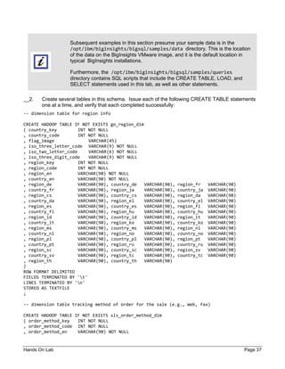 Hands On Lab Page 37
Subsequent examples in this section presume your sample data is in the
/opt/ibm/biginsights/bigsql/samples/data directory. This is the location
of the data on the BigInsights VMware image, and it is the default location in
typical BigInsights installations.
Furthermore, the /opt/ibm/biginsights/bigsql/samples/queries
directory contains SQL scripts that include the CREATE TABLE, LOAD, and
SELECT statements used in this lab, as well as other statements.
__2. Create several tables in this schema. Issue each of the following CREATE TABLE statements
one at a time, and verify that each completed successfully:
-- dimension table for region info
CREATE HADOOP TABLE IF NOT EXISTS go_region_dim
( country_key INT NOT NULL
, country_code INT NOT NULL
, flag_image VARCHAR(45)
, iso_three_letter_code VARCHAR(9) NOT NULL
, iso_two_letter_code VARCHAR(6) NOT NULL
, iso_three_digit_code VARCHAR(9) NOT NULL
, region_key INT NOT NULL
, region_code INT NOT NULL
, region_en VARCHAR(90) NOT NULL
, country_en VARCHAR(90) NOT NULL
, region_de VARCHAR(90), country_de VARCHAR(90), region_fr VARCHAR(90)
, country_fr VARCHAR(90), region_ja VARCHAR(90), country_ja VARCHAR(90)
, region_cs VARCHAR(90), country_cs VARCHAR(90), region_da VARCHAR(90)
, country_da VARCHAR(90), region_el VARCHAR(90), country_el VARCHAR(90)
, region_es VARCHAR(90), country_es VARCHAR(90), region_fi VARCHAR(90)
, country_fi VARCHAR(90), region_hu VARCHAR(90), country_hu VARCHAR(90)
, region_id VARCHAR(90), country_id VARCHAR(90), region_it VARCHAR(90)
, country_it VARCHAR(90), region_ko VARCHAR(90), country_ko VARCHAR(90)
, region_ms VARCHAR(90), country_ms VARCHAR(90), region_nl VARCHAR(90)
, country_nl VARCHAR(90), region_no VARCHAR(90), country_no VARCHAR(90)
, region_pl VARCHAR(90), country_pl VARCHAR(90), region_pt VARCHAR(90)
, country_pt VARCHAR(90), region_ru VARCHAR(90), country_ru VARCHAR(90)
, region_sc VARCHAR(90), country_sc VARCHAR(90), region_sv VARCHAR(90)
, country_sv VARCHAR(90), region_tc VARCHAR(90), country_tc VARCHAR(90)
, region_th VARCHAR(90), country_th VARCHAR(90)
)
ROW FORMAT DELIMITED
FIELDS TERMINATED BY 't'
LINES TERMINATED BY 'n'
STORED AS TEXTFILE
;
-- dimension table tracking method of order for the sale (e.g., Web, fax)
CREATE HADOOP TABLE IF NOT EXISTS sls_order_method_dim
( order_method_key INT NOT NULL
, order_method_code INT NOT NULL
, order_method_en VARCHAR(90) NOT NULL
 