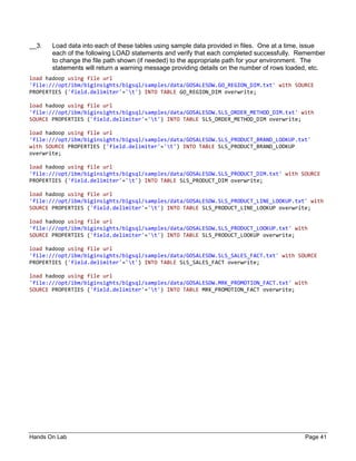 Hands On Lab Page 41
__3. Load data into each of these tables using sample data provided in files. One at a time, issue
each of the following LOAD statements and verify that each completed successfully. Remember
to change the file path shown (if needed) to the appropriate path for your environment. The
statements will return a warning message providing details on the number of rows loaded, etc.
load hadoop using file url
'file:///opt/ibm/biginsights/bigsql/samples/data/GOSALESDW.GO_REGION_DIM.txt' with SOURCE
PROPERTIES ('field.delimiter'='t') INTO TABLE GO_REGION_DIM overwrite;
load hadoop using file url
'file:///opt/ibm/biginsights/bigsql/samples/data/GOSALESDW.SLS_ORDER_METHOD_DIM.txt' with
SOURCE PROPERTIES ('field.delimiter'='t') INTO TABLE SLS_ORDER_METHOD_DIM overwrite;
load hadoop using file url
'file:///opt/ibm/biginsights/bigsql/samples/data/GOSALESDW.SLS_PRODUCT_BRAND_LOOKUP.txt'
with SOURCE PROPERTIES ('field.delimiter'='t') INTO TABLE SLS_PRODUCT_BRAND_LOOKUP
overwrite;
load hadoop using file url
'file:///opt/ibm/biginsights/bigsql/samples/data/GOSALESDW.SLS_PRODUCT_DIM.txt' with SOURCE
PROPERTIES ('field.delimiter'='t') INTO TABLE SLS_PRODUCT_DIM overwrite;
load hadoop using file url
'file:///opt/ibm/biginsights/bigsql/samples/data/GOSALESDW.SLS_PRODUCT_LINE_LOOKUP.txt' with
SOURCE PROPERTIES ('field.delimiter'='t') INTO TABLE SLS_PRODUCT_LINE_LOOKUP overwrite;
load hadoop using file url
'file:///opt/ibm/biginsights/bigsql/samples/data/GOSALESDW.SLS_PRODUCT_LOOKUP.txt' with
SOURCE PROPERTIES ('field.delimiter'='t') INTO TABLE SLS_PRODUCT_LOOKUP overwrite;
load hadoop using file url
'file:///opt/ibm/biginsights/bigsql/samples/data/GOSALESDW.SLS_SALES_FACT.txt' with SOURCE
PROPERTIES ('field.delimiter'='t') INTO TABLE SLS_SALES_FACT overwrite;
load hadoop using file url
'file:///opt/ibm/biginsights/bigsql/samples/data/GOSALESDW.MRK_PROMOTION_FACT.txt' with
SOURCE PROPERTIES ('field.delimiter'='t') INTO TABLE MRK_PROMOTION_FACT overwrite;
 