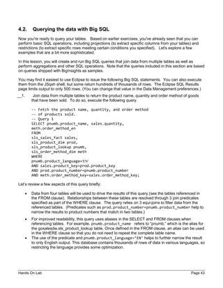 Hands On Lab Page 43
4.2. Querying the data with Big SQL
Now you're ready to query your tables. Based on earlier exercises, you've already seen that you can
perform basic SQL operations, including projections (to extract specific columns from your tables) and
restrictions (to extract specific rows meeting certain conditions you specified). Let's explore a few
examples that are a bit more sophisticated.
In this lesson, you will create and run Big SQL queries that join data from multiple tables as well as
perform aggregations and other SQL operations. Note that the queries included in this section are based
on queries shipped with BigInsights as samples.
You may find it easiest to use Eclipse to issue the following Big SQL statements. You can also execute
them from the JSqsh shell, but some return hundreds of thousands of rows. The Eclipse SQL Results
page limits output to only 500 rows. (You can change that value in the Data Management preferences.)
__1. Join data from multiple tables to return the product name, quantity and order method of goods
that have been sold. To do so, execute the following query.
-- Fetch the product name, quantity, and order method
-- of products sold.
-- Query 1
SELECT pnumb.product_name, sales.quantity,
meth.order_method_en
FROM
sls_sales_fact sales,
sls_product_dim prod,
sls_product_lookup pnumb,
sls_order_method_dim meth
WHERE
pnumb.product_language='EN'
AND sales.product_key=prod.product_key
AND prod.product_number=pnumb.product_number
AND meth.order_method_key=sales.order_method_key;
Let’s review a few aspects of this query briefly:
• Data from four tables will be used to drive the results of this query (see the tables referenced in
the FROM clause). Relationships between these tables are resolved through 3 join predicates
specified as part of the WHERE clause. The query relies on 3 equi-joins to filter data from the
referenced tables. (Predicates such as prod.product_number=pnumb.product_number help to
narrow the results to product numbers that match in two tables.)
• For improved readability, this query uses aliases in the SELECT and FROM clauses when
referencing tables. For example, pnumb.product_name refers to “pnumb,” which is the alias for
the gosalesdw.sls_product_lookup table. Once defined in the FROM clause, an alias can be used
in the WHERE clause so that you do not need to repeat the complete table name.
• The use of the predicate and pnumb.product_language=’EN’ helps to further narrow the result
to only English output. This database contains thousands of rows of data in various languages, so
restricting the language provides some optimization.
 