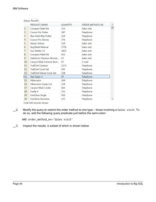 IBM Software
Page 44 Introduction to Big SQL
__2. Modify the query to restrict the order method to one type – those involving a Sales visit. To
do so, add the following query predicate just before the semi-colon:
AND order_method_en='Sales visit'
__3. Inspect the results, a subset of which is shown below:
 