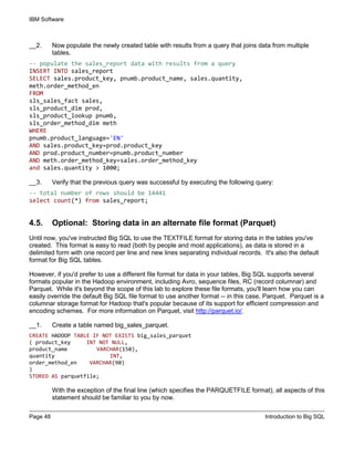 IBM Software
Page 48 Introduction to Big SQL
__2. Now populate the newly created table with results from a query that joins data from multiple
tables.
-- populate the sales_report data with results from a query
INSERT INTO sales_report
SELECT sales.product_key, pnumb.product_name, sales.quantity,
meth.order_method_en
FROM
sls_sales_fact sales,
sls_product_dim prod,
sls_product_lookup pnumb,
sls_order_method_dim meth
WHERE
pnumb.product_language='EN'
AND sales.product_key=prod.product_key
AND prod.product_number=pnumb.product_number
AND meth.order_method_key=sales.order_method_key
and sales.quantity > 1000;
__3. Verify that the previous query was successful by executing the following query:
-- total number of rows should be 14441
select count(*) from sales_report;
4.5. Optional: Storing data in an alternate file format (Parquet)
Until now, you've instructed Big SQL to use the TEXTFILE format for storing data in the tables you've
created. This format is easy to read (both by people and most applications), as data is stored in a
delimited form with one record per line and new lines separating individual records. It's also the default
format for Big SQL tables.
However, if you'd prefer to use a different file format for data in your tables, Big SQL supports several
formats popular in the Hadoop environment, including Avro, sequence files, RC (record columnar) and
Parquet. While it's beyond the scope of this lab to explore these file formats, you'll learn how you can
easily override the default Big SQL file format to use another format -- in this case, Parquet. Parquet is a
columnar storage format for Hadoop that's popular because of its support for efficient compression and
encoding schemes. For more information on Parquet, visit http://parquet.io/.
__1. Create a table named big_sales_parquet.
CREATE HADOOP TABLE IF NOT EXISTS big_sales_parquet
( product_key INT NOT NULL,
product_name VARCHAR(150),
quantity INT,
order_method_en VARCHAR(90)
)
STORED AS parquetfile;
With the exception of the final line (which specifies the PARQUETFILE format), all aspects of this
statement should be familiar to you by now.
 