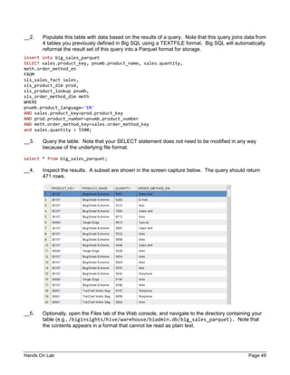 Hands On Lab Page 49
__2. Populate this table with data based on the results of a query. Note that this query joins data from
4 tables you previously defined in Big SQL using a TEXTFILE format. Big SQL will automatically
reformat the result set of this query into a Parquet format for storage.
insert into big_sales_parquet
SELECT sales.product_key, pnumb.product_name, sales.quantity,
meth.order_method_en
FROM
sls_sales_fact sales,
sls_product_dim prod,
sls_product_lookup pnumb,
sls_order_method_dim meth
WHERE
pnumb.product_language='EN'
AND sales.product_key=prod.product_key
AND prod.product_number=pnumb.product_number
AND meth.order_method_key=sales.order_method_key
and sales.quantity > 5500;
__3. Query the table. Note that your SELECT statement does not need to be modified in any way
because of the underlying file format.
select * from big_sales_parquet;
__4. Inspect the results. A subset are shown in the screen capture below. The query should return
471 rows.
__5. Optionally, open the Files tab of the Web console, and navigate to the directory containing your
table (e.g., /biginsights/hive/warehouse/biadmin.db/big_sales_parquet). Note that
the contents appears in a format that cannot be read as plain text.
 