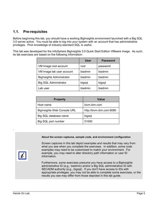 Hands On Lab Page 5
1.1. Pre-requisites
Before beginning this lab, you should have a working BigInsights environment launched with a Big SQL
3.0 server active. You must be able to log into your system with an account that has administrative
privileges. Prior knowledge of industry-standard SQL is useful.
This lab was developed for the InfoSphere BigInsights 3.0 Quick Start Edition VMware image. As such,
its lab exercises are based on the following information:
User Password
VM Image root account root password
VM Image lab user account biadmin biadmin
BigInsights Administrator biadmin biadmin
Big SQL Administrator bigsql bigsql
Lab user biadmin biadmin
Property Value
Host name bivm.ibm.com
BigInsights Web Console URL http://bivm.ibm.com:8080
Big SQL database name bigsql
Big SQL port number 51000
.
About the screen captures, sample code, and environment configuration
Screen captures in this lab depict examples and results that may vary from
what you see when you complete the exercises. In addition, some code
examples may need to be customized to match your environment. For
example, you may need to alter directory path information or user ID
information.
Furthermore, some exercises presume you have access to a BigInsights
administrative ID (e.g., biadmin) and/or a Big SQL administrative ID with
SECADM authority (e.g., bigsql). If you don't have access to IDs with
appropriate privileges, you may not be able to complete some exercises, or the
results you see may differ from those depicted in this lab guide.
 