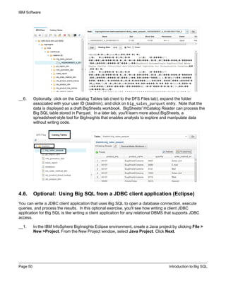 IBM Software
Page 50 Introduction to Big SQL
__6. Optionally, click on the Catalog Tables tab (next to the DFS Files tab), expand the folder
associated with your user ID (biadmin), and click on big_sales_parquet entry. Note that the
data is displayed as a draft BigSheets workbook. BigSheets' HCatalog Reader can process the
Big SQL table stored in Parquet. In a later lab, you'll learn more about BigSheets, a
spreadsheet-style tool for BigInsights that enables analysts to explore and manipulate data
without writing code.
4.6. Optional: Using Big SQL from a JDBC client application (Eclipse)
You can write a JDBC client application that uses Big SQL to open a database connection, execute
queries, and process the results. In this optional exercise, you'll see how writing a client JDBC
application for Big SQL is like writing a client application for any relational DBMS that supports JDBC
access.
__1. In the IBM InfoSphere BigInsights Eclipse environment, create a Java project by clicking File >
New >Project. From the New Project window, select Java Project. Click Next.
 