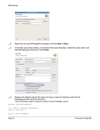 IBM Software
Page 52 Introduction to Big SQL
__6. Right-click the aJavaPackage4me package, and click New > Class.
__7. In the New Java Class window, in the Name field, type SampApp. Select the public static void
main(String[] args) check box. Click Finish.
__8. Replace the default code for this class and copy or type the following code into the
SampApp.java file (you'll find the file in
/opt/ibm/biginsights/bigsql/samples/data/SampApp.java):
package aJavaPackage4me;
//a. Import required package(s)
import java.sql.*;
public class SampApp {
 