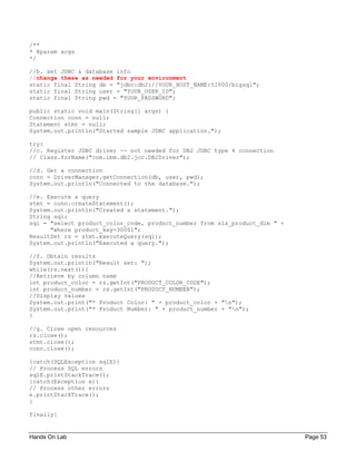 Hands On Lab Page 53
/**
* @param args
*/
//b. set JDBC & database info
//change these as needed for your environment
static final String db = "jdbc:db2://YOUR_HOST_NAME:51000/bigsql";
static final String user = "YOUR_USER_ID";
static final String pwd = "YOUR_PASSWORD";
public static void main(String[] args) {
Connection conn = null;
Statement stmt = null;
System.out.println("Started sample JDBC application.");
try{
//c. Register JDBC driver -- not needed for DB2 JDBC type 4 connection
// Class.forName("com.ibm.db2.jcc.DB2Driver");
//d. Get a connection
conn = DriverManager.getConnection(db, user, pwd);
System.out.println("Connected to the database.");
//e. Execute a query
stmt = conn.createStatement();
System.out.println("Created a statement.");
String sql;
sql = "select product_color_code, product_number from sls_product_dim " +
"where product_key=30001";
ResultSet rs = stmt.executeQuery(sql);
System.out.println("Executed a query.");
//f. Obtain results
System.out.println("Result set: ");
while(rs.next()){
//Retrieve by column name
int product_color = rs.getInt("PRODUCT_COLOR_CODE");
int product_number = rs.getInt("PRODUCT_NUMBER");
//Display values
System.out.print("* Product Color: " + product_color + "n");
System.out.print("* Product Number: " + product_number + "n");
}
//g. Close open resources
rs.close();
stmt.close();
conn.close();
}catch(SQLException sqlE){
// Process SQL errors
sqlE.printStackTrace();
}catch(Exception e){
// Process other errors
e.printStackTrace();
}
finally{
 