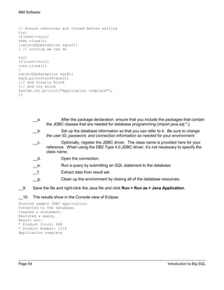 IBM Software
Page 54 Introduction to Big SQL
// Ensure resources are closed before exiting
try{
if(stmt!=null)
stmt.close();
}catch(SQLException sqle2){
} // nothing we can do
try{
if(conn!=null)
conn.close();
}
catch(SQLException sqlE){
sqlE.printStackTrace();
}// end finally block
}// end try block
System.out.println("Application complete");
}}
__a. After the package declaration, ensure that you include the packages that contain
the JDBC classes that are needed for database programming (import java.sql.*;).
__b. Set up the database information so that you can refer to it. Be sure to change
the user ID, password, and connection information as needed for your environment.
__c. Optionally, register the JDBC driver. The class name is provided here for your
reference. When using the DB2 Type 4.0 JDBC driver, it’s not necessary to specify the
class name.
__d. Open the connection.
__e. Run a query by submitting an SQL statement to the database.
__f. Extract data from result set.
__g. Clean up the environment by closing all of the database resources.
__9. Save the file and right-click the Java file and click Run > Run as > Java Application.
__10. The results show in the Console view of Eclipse:
Started sample JDBC application.
Connected to the database.
Created a statement.
Executed a query.
Result set:
* Product Color: 908
* Product Number: 1110
Application complete
 