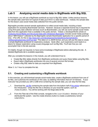 Hands On Lab Page 55
Lab 5 Analyzing social media data in BigSheets with Big SQL
In this lesson, you will use a BigSheets workbook as input to Big SQL tables. Unlike previous lessons,
the sample data used here isn't typical of data you'd find in a data warehouse. Instead, the sample data
for this lesson uses social media data collected from the public domain.
BigInsights provides several sample applications to collect social media data, including a basic
application for accessing Boardreader services. However, because a separate license key is required for
using third party data collection services (such as Boardreader), you will use some sample social media
data from this application that is available in the public domain. Indeed, a developerWorks article on
Analyzing Social Media and Structured Data with InfoSphere Biginsights includes social media postings
about "IBM Watson" collected by the BigInsights sample Boardreader application for a specific period of
time. (The URL for this is http://www.ibm.com/developerworks/data/library/techarticle/dm-
1206socialmedia/index.html?ca=dat) This data is in a JSON format, and you will use this data to create
a simple BigSheets workbook for exploratory analysis. Quite often, such exploratory work leads to a
desire for deeper exploration using a query language such as Big SQL. You'll see how you can
accomplish that in this lab exercise.
It’s helpful, though not required, to have some knowledge of BigSheets before attempting this lab. A
detailed BigSheets lab is available separately.
After you complete the lessons in this module, you will understand how to:
• Create Big SQL tables directly from BigSheets workbooks and query these tables using Big SQL.
• Export data in BigSheets workbooks into one of several common file formats.
• Create a Big SQL table for data you exported from BigSheets.
Allow ½ to 1 hour to complete this lab.
5.1. Creating and customizing a BigSheets workbook
In this exercise, you will download sample social media data, create a BigSheets workbook from one of
its files, and customize the workbook (in this case, by deleting information that isn't of interest). If your
instructor has provided you with a USB drive containing the sample data, you can skip the first step.
__1. Download the .zip file containing the sample data from the bottom half of the article referenced in
the introduction. Unzip the file into a directory on your local file system, such as
/home/biadmin. You will be working with the blogs-data.txt file.
__2. From the Files tab of the Web console, navigate to the /user/biadmin directory of your
distributed file system. Use the create directory button to create a subdirectory named
sampleData.
 