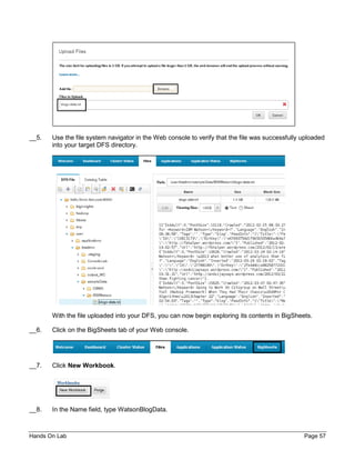 Hands On Lab Page 57
__5. Use the file system navigator in the Web console to verify that the file was successfully uploaded
into your target DFS directory.
With the file uploaded into your DFS, you can now begin exploring its contents in BigSheets.
__6. Click on the BigSheets tab of your Web console.
__7. Click New Workbook.
__8. In the Name field, type WatsonBlogData.
 