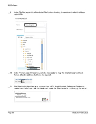 IBM Software
Page 58 Introduction to Big SQL
__9. In the File field, expand the Distributed File System directory, browse to and select the blogs-
data-txt file.
__10. In the Preview area of the screen, select a new reader to map the data to the spreadsheet
format. Click the edit icon that looks like a pencil.
__11. The data in the blogs-data.txt is formatted in a JSON Array structure. Select the JSON Array
reader from the list, and click the check mark inside the Select a reader box to apply the reader.
 