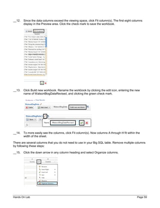 Hands On Lab Page 59
__12. Since the data columns exceed the viewing space, click Fit column(s). The first eight columns
display in the Preview area. Click the check mark to save the workbook.
__13. Click Build new workbook. Rename the workbook by clicking the edit icon, entering the new
name of WatsonBlogDataRevised, and clicking the green check mark.
__14. To more easily see the columns, click Fit column(s). Now columns A through H fit within the
width of the sheet.
There are several columns that you do not need to use in your Big SQL table. Remove multiple columns
by following these steps:
__15. Click the down arrow in any column heading and select Organize columns.
 