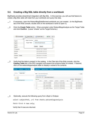 Hands On Lab Page 61
5.2. Creating a Big SQL table directly from a workbook
BigSheets provides streamlined integration with Big SQL. In this exercise, you will use that feature to
create a Big SQL table with data from your workbook and query that data.
__1. If necessary, open the WatsonBlogDataRevised workbook you just created. (In the BigSheets
tab of the Web console, double click on the workbook’s name to open it.)
__2. Click the Create Table button. When prompted, enter WatsonBlogsAnalysis as the Target Table
and click Confirm. (Leave “sheets” as the Target Schema.)
__3. Verify that the table is present in the catalog. In the Files tab of the Web console, click the
Catalog Table tab in the DFS navigator and expand the schema folder for sheets. If desired,
click on the watsonblogsanalysis table to display a subset of its contents.
__4. Optionally, execute the following query from JSqsh or Eclipse:
select subjecthtml, url from sheets.watsonblogsanalysis
fetch first 4 rows only;
Verify that 4 rows are returned.
 