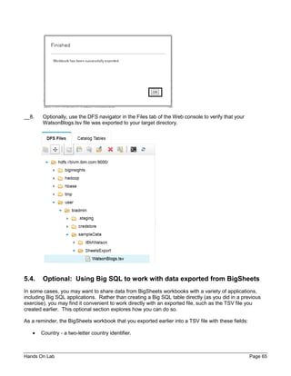 Hands On Lab Page 65
__8. Optionally, use the DFS navigator in the Files tab of the Web console to verify that your
WatsonBlogs.tsv file was exported to your target directory.
5.4. Optional: Using Big SQL to work with data exported from BigSheets
In some cases, you may want to share data from BigSheets workbooks with a variety of applications,
including Big SQL applications. Rather than creating a Big SQL table directly (as you did in a previous
exercise), you may find it convenient to work directly with an exported file, such as the TSV file you
created earlier. This optional section explores how you can do so.
As a reminder, the BigSheets workbook that you exported earlier into a TSV file with these fields:
• Country - a two-letter country identifier.
 