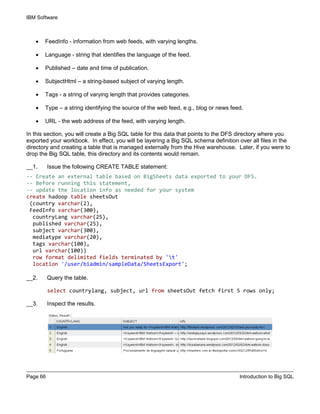 IBM Software
Page 66 Introduction to Big SQL
• FeedInfo - information from web feeds, with varying lengths.
• Language - string that identifies the language of the feed.
• Published – date and time of publication.
• SubjectHtml – a string-based subject of varying length.
• Tags - a string of varying length that provides categories.
• Type – a string identifying the source of the web feed, e.g., blog or news feed.
• URL - the web address of the feed, with varying length.
In this section, you will create a Big SQL table for this data that points to the DFS directory where you
exported your workbook. In effect, you will be layering a Big SQL schema definition over all files in the
directory and creating a table that is managed externally from the Hive warehouse. Later, if you were to
drop the Big SQL table, this directory and its contents would remain.
__1. Issue the following CREATE TABLE statement:
-- Create an external table based on BigSheets data exported to your DFS.
-- Before running this statement,
-- update the location info as needed for your system
create hadoop table sheetsOut
(country varchar(2),
FeedInfo varchar(300),
countryLang varchar(25),
published varchar(25),
subject varchar(300),
mediatype varchar(20),
tags varchar(100),
url varchar(100))
row format delimited fields terminated by 't'
location '/user/biadmin/sampleData/SheetsExport';
__2. Query the table.
select countrylang, subject, url from sheetsOut fetch first 5 rows only;
__3. Inspect the results.
 