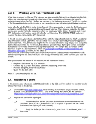 Hands On Lab Page 67
Lab 6 Working with Non-Traditional Data
While data structured in CSV and TSV columns are often stored in BigInsights and loaded into Big SQL
tables, you may also need to work with other types of data – data that might require the use of a
serializer / deserializer (SerDe). SerDes are common in the Hadoop environment. You’ll find a number
of SerDes available in the public domain, or you can write your own following typical Hadoop practices.
Using a SerDe with Big SQL is pretty straightforward. Once you develop or locate the SerDe you need,
just add its JAR file to the appropriate BigInsights subdirectories. Then stop and restart the Big SQL
service, and specify the SerDe class name when you create your table. (Note: If needed, look in your
JAR file to determine the class name of the SerDe you’ll be using. The CREATE TABLE statement
requires the class name, not the JAR file name.)
In this lab exercise, you will use a SerDe to define a table for blog data collected in a JSON (JavaScript
Object Notation) format. JSON files have a nested, varied structure defined by the user or application
that created them. The JSON-based blog file for this exercise is the same blog file you used as input to
BigSheets in a prior lab. As you’ll recall, this data was generated by a BigInsights sample application
that collects social media data from various public Web sites. The sample data is available for free
download as part of a developerWorks article on Analyzing Social Media and Structured Data with
InfoSphere Biginsights. (The URL for this article is
http://www.ibm.com/developerworks/data/library/techarticle/dm-1206socialmedia/index.html?ca=dat)
Before beginning this lab, be sure that you have a copy of the blogs-data.txt file stored in your local file
system.
After you complete the lessons in this module, you will understand how to:
• Register a SerDe with Big SQL and Hive
• Create a Big SQL table that uses a SerDe for processing JSON data
• Populate a Big SQL table with JSON data
• Query this Big SQL table
Allow ¼ - ½ hour to complete this lab.
6.1. Registering a SerDe
In this exercise, you will provide a JSON-based SerDe to Big SQL and Hive so that you can later create
a table that relies on this SerDe.
__1. Download the hive-json-serde-0.2.jar into a directory of your choice on your local file system,
such as /home/biadmin/sampleData. (As of this writing, the full URL for this SerDe is
https://code.google.com/p/hive-json-serde/downloads/detail?name=hive-json-serde-0.2.jar)
__2. Register the SerDe with BigInsights.
__a. Stop the Big SQL server. (You can do this from a terminal window with the
command $BIGINSIGHTS_HOME/bin/stop.sh bigsql or you can use the Cluster
Status tab of the BigInsights Web console.)
__b. Copy the SerDe .jar file to the $BIGSQL_HOME/userlib and $HIVE_HOME/lib
directories.
 