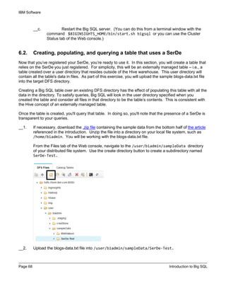 IBM Software
Page 68 Introduction to Big SQL
__c. Restart the Big SQL server. (You can do this from a terminal window with the
command $BIGINSIGHTS_HOME/bin/start.sh bigsql or you can use the Cluster
Status tab of the Web console.)
6.2. Creating, populating, and querying a table that uses a SerDe
Now that you’ve registered your SerDe, you’re ready to use it. In this section, you will create a table that
relies on the SerDe you just registered. For simplicity, this will be an externally managed table – i.e., a
table created over a user directory that resides outside of the Hive warehouse. This user directory will
contain all the table's data in files. As part of this exercise, you will upload the sample blogs-data.txt file
into the target DFS directory.
Creating a Big SQL table over an existing DFS directory has the effect of populating this table with all the
data in the directory. To satisfy queries, Big SQL will look in the user directory specified when you
created the table and consider all files in that directory to be the table’s contents. This is consistent with
the Hive concept of an externally managed table.
Once the table is created, you'll query that table. In doing so, you'll note that the presence of a SerDe is
transparent to your queries.
__1. If necessary, download the .zip file containing the sample data from the bottom half of the article
referenced in the introduction. Unzip the file into a directory on your local file system, such as
/home/biadmin. You will be working with the blogs-data.txt file.
From the Files tab of the Web console, navigate to the /user/biadmin/sampleData directory
of your distributed file system. Use the create directory button to create a subdirectory named
SerDe-Test.
__2. Upload the blogs-data.txt file into /user/biadmin/sampleData/SerDe-Test.
 