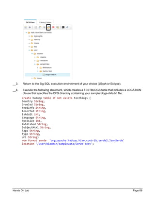 Hands On Lab Page 69
__3. Return to the Big SQL execution environment of your choice (JSqsh or Eclipse).
__4. Execute the following statement, which creates a TESTBLOGS table that includes a LOCATION
clause that specifies the DFS directory containing your sample blogs-data.txt file:
create hadoop table if not exists testblogs (
Country String,
Crawled String,
FeedInfo String,
Inserted String,
IsAdult int,
Language String,
Postsize int,
Published String,
SubjectHtml String,
Tags String,
Type String,
Url String)
row format serde 'org.apache.hadoop.hive.contrib.serde2.JsonSerde'
location '/user/biadmin/sampleData/SerDe-Test';
 