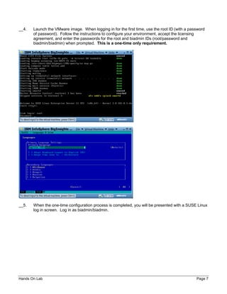 Hands On Lab Page 7
__4. Launch the VMware image. When logging in for the first time, use the root ID (with a password
of password). Follow the instructions to configure your environment, accept the licensing
agreement, and enter the passwords for the root and biadmin IDs (root/password and
biadmin/biadmin) when prompted. This is a one-time only requirement.
__5. When the one-time configuration process is completed, you will be presented with a SUSE Linux
log in screen. Log in as biadmin/biadmin.
 