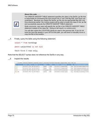 IBM Software
Page 70 Introduction to Big SQL
__5. Finally, query the table using the following statement.
select * from testblogs
where subjecthtml is not null
fetch first 5 rows only;
Note that the SELECT syntax does not reference the SerDe in any way.
__6. Inspect the results.
About this code . . . .
The CREATE HADOOP TABLE statement specifies the class in the SerDe .jar file that
is responsible for processing the input record into a "row" that Big SQL (and Hive) can
understand. Because you copied the SerDe .jar file into the appropriate Big SQL and
Hive directories earlier, the runtime engine will be able to locate this class in the .jar file
and successfully execute the CREATE HADOOP TABLE statement.
Quite commonly, new users will specify the .jar file in the CREATE HADOOP TABLE
statement instead of the class file. Doing so will result in a runtime error.
You will also notice the LOCATION clause as used in the previous lab. If you do not
have the input file already in your DFS at this path, you will have to manually move or
copy the file to this location.
 