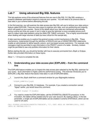 Hands On Lab Page 71
Lab 7 Using advanced Big SQL features
This lab explores some of the advanced features that are new to Big SQL 3.0. Big SQL employs a
powerful database optimization engine to execute your queries. You will need to do previous labs to
load data in your schema before attempting this lab.
In the first exercise, you will examine the data access plan Big SQL will use to retrieve your data using a
feature called EXPLAIN. There are many ways to organize your data, such as partitioning and indexing,
which will speed up your queries. Some of the details about your data are maintained automatically
during runtime any time you query it, but in order to give the optimizer a more complete picture you'll
want to collect meta data statistics using the ANALYZE TABLE command. This is highly recommended
when dealing with large volumes of data (but less critical for this sample lab).
A later exercise enables you to explore fine-grained access control mechanisms in Big SQL. These
mechanisms, implemented through the definition of ROLES and use of GRANT/REVOKE statements,
enable an administrator to define specific column- and row-based access restrictions. For example, only
managers might be permitted to see information in the PROFIT column of a table. Similarly, brokers
might be permitted to see only portfolio information for their clients.
Before starting this lab, you should be familiar with how to execute commands from JSqsh or Eclipse.
Earlier labs provided information on these topics.
Allow 1 – 1.5 hours to complete this lab.
7.1. Understanding your data access plan (EXPLAIN) – from the command
line
The EXPLAIN feature enables you to inspect the data access plan selected by the Big SQL optimizer for
your query. Such information is highly useful for performance tuning. This exercise introduces you to
EXPLAIN, a Big SQL feature that stores meta data in a set of EXPLAIN tables.
__1. Launch the JSqsh shell from a command window for your BigInsights instance.
$JSQSH_HOME/bin/jsqsh
__2. Connect to your Big SQL 3.0 database. For example, if you created a connection named
“bigsql” earlier, you would issue this command:
connect bigsql –P biadmin
__3. You need to create the EXPLAIN tables, call the SYSINSTALLOBJECTS procedure. In this
invocation, the tables will be created only for your user account. By casting a NULL in the last
parameter, a single set of EXPLAIN tables can be created in schema SYSTOOLS, which can be
used for all users.
CALL SYSPROC.SYSINSTALLOBJECTS('EXPLAIN', 'C', CAST (NULL AS VARCHAR(128)), CAST
(NULL AS VARCHAR(128)));
 