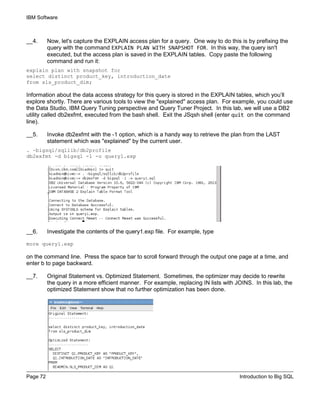 IBM Software
Page 72 Introduction to Big SQL
__4. Now, let's capture the EXPLAIN access plan for a query. One way to do this is by prefixing the
query with the command EXPLAIN PLAN WITH SNAPSHOT FOR. In this way, the query isn't
executed, but the access plan is saved in the EXPLAIN tables. Copy paste the following
command and run it:
explain plan with snapshot for
select distinct product_key, introduction_date
from sls_product_dim;
Information about the data access strategy for this query is stored in the EXPLAIN tables, which you’ll
explore shortly. There are various tools to view the "explained" access plan. For example, you could use
the Data Studio, IBM Query Tuning perspective and Query Tuner Project. In this lab, we will use a DB2
utility called db2exfmt, executed from the bash shell. Exit the JSqsh shell (enter quit on the command
line).
__5. Invoke db2exfmt with the -1 option, which is a handy way to retrieve the plan from the LAST
statement which was "explained" by the current user.
. ~bigsql/sqllib/db2profile
db2exfmt -d bigsql -1 -o query1.exp
__6. Investigate the contents of the query1.exp file. For example, type
more query1.exp
on the command line. Press the space bar to scroll forward through the output one page at a time, and
enter b to page backward.
__7. Original Statement vs. Optimized Statement. Sometimes, the optimizer may decide to rewrite
the query in a more efficient manner. For example, replacing IN lists with JOINS. In this lab, the
optimized Statement show that no further optimization has been done.
 