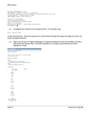 IBM Software
Page 74 Introduction to Big SQL
__13. Investigate the contents of the query2.exp file. For example, type
more query2.exp
on the command line. Press the space bar to scroll forward through the output one page at a time, and
enter b to page backward.
__14. Again you will see an Original Statement vs Optimized Statement they will not differ, but take a
look at the new Access Plan. The SORT operation is no longer used and there are fewer
operations in total.
 
