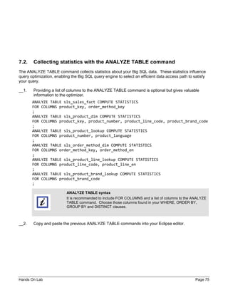Hands On Lab Page 75
7.2. Collecting statistics with the ANALYZE TABLE command
The ANALYZE TABLE command collects statistics about your Big SQL data. These statistics influence
query optimization, enabling the Big SQL query engine to select an efficient data access path to satisfy
your query.
__1. Providing a list of columns to the ANALYZE TABLE command is optional but gives valuable
information to the optimizer.
ANALYZE TABLE sls_sales_fact COMPUTE STATISTICS
FOR COLUMNS product_key, order_method_key
;
ANALYZE TABLE sls_product_dim COMPUTE STATISTICS
FOR COLUMNS product_key, product_number, product_line_code, product_brand_code
;
ANALYZE TABLE sls_product_lookup COMPUTE STATISTICS
FOR COLUMNS product_number, product_language
;
ANALYZE TABLE sls_order_method_dim COMPUTE STATISTICS
FOR COLUMNS order_method_key, order_method_en
;
ANALYZE TABLE sls_product_line_lookup COMPUTE STATISTICS
FOR COLUMNS product_line_code, product_line_en
;
ANALYZE TABLE sls_product_brand_lookup COMPUTE STATISTICS
FOR COLUMNS product_brand_code
;
__2. Copy and paste the previous ANALYZE TABLE commands into your Eclipse editor.
ANALYZE TABLE syntax
It is recommended to include FOR COLUMNS and a list of columns to the ANALYZE
TABLE command. Choose those columns found in your WHERE, ORDER BY,
GROUP BY and DISTINCT clauses.
 