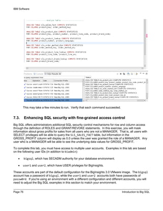 IBM Software
Page 76 Introduction to Big SQL
This may take a few minutes to run. Verify that each command succeeded.
7.3. Enhancing SQL security with fine-grained access control
Big SQL offers administrators additional SQL security control mechanisms for row and column access
through the definition of ROLES and GRANT/REVOKE statements. In this exercise, you will mask
information about gross profits for sales from all users who are not a MANAGER. That is, all users with
SELECT privileges will be able to query the SLS_SALES_FACT table, but information in the
GROSS_PROFIT column will display as 0.0 unless the user was granted the role of a MANAGER. Any
user who is a MANAGER will be able to see the underlying data values for GROSS_PROFIT.
To complete this lab, you must have access to multiple user accounts. Examples in this lab are based
on the following user IDs (in addition to biadmin):
• bigsql, which has SECADM authority for your database environment.
• user1 and user2, which have USER privleges for BigInsights.
These accounts are part of the default configuration for the BigInsights 3.0 VMware image. The bigsql
account has a password of bigsql, while the user1 and user2 accounts both have passwords of
passw0rd. If you're using an environment with a different configuration and different accounts, you will
need to adjust the Big SQL examples in this section to match your environment.
 