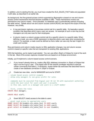 Hands On Lab Page 77
In addition, prior to starting this lab, you must have created the SLS_SALES_FACT table and populated
it with data, as described in an earlier lab.
As background, the fine-grained access control supported by BigInsights is based on row and column
access control mechanisms that first became available in DB2. These mechanisms involve row
permissions and column masks. Once activated, no database user is automatically exempt (including
the table owner). Details about row and column access control (RCAC) are beyond the scope of this lab.
However, very briefly,
• A row permission captures a row access control rule for a specific table. It's basically a search
condition that describes which rows a user can access. An example of such a rule may be that
managers can only see rows for their employees.
• A column mask is a column access control rule for a specific column in a specific table. When
defining a mask, you use a CASE expression to describe what a user sees when accessing the
column. For example, a mask could be defined so that a teller can see only the last 4 digits of a
credit card number.
Row permissions and column masks require no SQL application changes; row and column access
control is based on specific rules that are transparent to existing SQL applications.
With that backdrop, you're ready to get started. You can use either JSqsh or Eclipse for most of the work
in this lab. Most of the screen captures included here are based on an Eclipse environment.
Initially, you’ll implement a column-based access control scenario.
__1. If you haven't already done so, create a Big SQL database connection in JSqsh or Eclipse that
logs in as the bigsql user. (The bigsql user ID has specific privileges required to execute
certain commands that follow.) If necessary, review earlier lab exercises that described how to
create a new database connection in JSqsh or Eclipse.
__2. Create two new roles: one for MANAGER and one for STAFF.
-- column based access control example
-- allow only managers to see gross profit for sales
--
-- commands must be executed from bigsql user ID (or ID with equivalent authority)
-- valid IDs must exist for user1 and user 2 accounts
-- in this lab, user1 is a manager and user2 is a staff member
--
-- first, create the roles
CREATE ROLE manager;
CREATE ROLE staff;
__3. Grant SELECT (read) access to the table to users:
-- grant read access to appropriate users
GRANT SELECT ON biadmin.sls_sales_fact TO USER user1;
GRANT SELECT ON biadmin.sls_sales_fact to USER user2;
grant select on biadmin.sls_sales_fact to user biadmin;
 