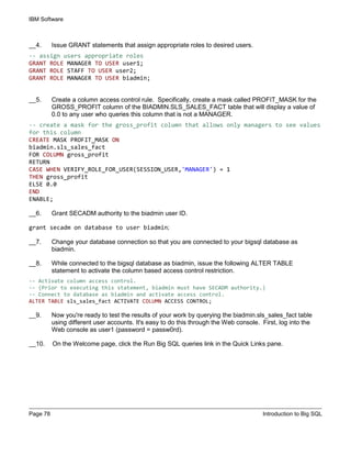 IBM Software
Page 78 Introduction to Big SQL
__4. Issue GRANT statements that assign appropriate roles to desired users.
-- assign users appropriate roles
GRANT ROLE MANAGER TO USER user1;
GRANT ROLE STAFF TO USER user2;
GRANT ROLE MANAGER TO USER biadmin;
__5. Create a column access control rule. Specifically, create a mask called PROFIT_MASK for the
GROSS_PROFIT column of the BIADMIN.SLS_SALES_FACT table that will display a value of
0.0 to any user who queries this column that is not a MANAGER.
-- create a mask for the gross_profit column that allows only managers to see values
for this column
CREATE MASK PROFIT_MASK ON
biadmin.sls_sales_fact
FOR COLUMN gross_profit
RETURN
CASE WHEN VERIFY_ROLE_FOR_USER(SESSION_USER,'MANAGER') = 1
THEN gross_profit
ELSE 0.0
END
ENABLE;
__6. Grant SECADM authority to the biadmin user ID.
grant secadm on database to user biadmin;
__7. Change your database connection so that you are connected to your bigsql database as
biadmin.
__8. While connected to the bigsql database as biadmin, issue the following ALTER TABLE
statement to activate the column based access control restriction.
-- Activate column access control.
-- (Prior to executing this statement, biadmin must have SECADM authority.)
-- Connect to database as biadmin and activate access control.
ALTER TABLE sls_sales_fact ACTIVATE COLUMN ACCESS CONTROL;
__9. Now you're ready to test the results of your work by querying the biadmin.sls_sales_fact table
using different user accounts. It's easy to do this through the Web console. First, log into the
Web console as user1 (password = passw0rd).
__10. On the Welcome page, click the Run Big SQL queries link in the Quick Links pane.
 