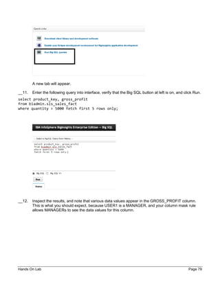 Hands On Lab Page 79
A new tab will appear.
__11. Enter the following query into interface, verify that the Big SQL button at left is on, and click Run.
select product_key, gross_profit
from biadmin.sls_sales_fact
where quantity > 5000 fetch first 5 rows only;
__12. Inspect the results, and note that various data values appear in the GROSS_PROFIT column.
This is what you should expect, because USER1 is a MANAGER, and your column mask rule
allows MANAGERs to see the data values for this column.
 