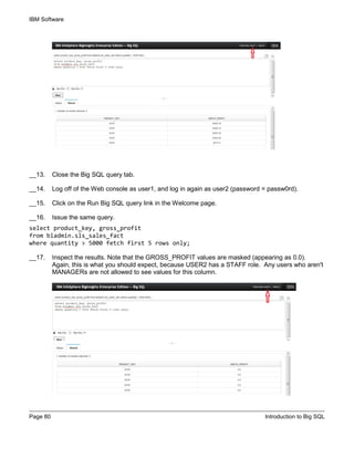 IBM Software
Page 80 Introduction to Big SQL
__13. Close the Big SQL query tab.
__14. Log off of the Web console as user1, and log in again as user2 (password = passw0rd).
__15. Click on the Run Big SQL query link in the Welcome page.
__16. Issue the same query.
select product_key, gross_profit
from biadmin.sls_sales_fact
where quantity > 5000 fetch first 5 rows only;
__17. Inspect the results. Note that the GROSS_PROFIT values are masked (appearing as 0.0).
Again, this is what you should expect, because USER2 has a STAFF role. Any users who aren't
MANAGERs are not allowed to see values for this column.
 