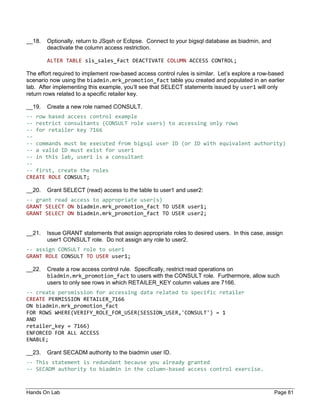 Hands On Lab Page 81
__18. Optionally, return to JSqsh or Eclipse. Connect to your bigsql database as biadmin, and
deactivate the column access restriction.
ALTER TABLE sls_sales_fact DEACTIVATE COLUMN ACCESS CONTROL;
The effort required to implement row-based access control rules is similar. Let’s explore a row-based
scenario now using the biadmin.mrk_promotion_fact table you created and populated in an earlier
lab. After implementing this example, you’ll see that SELECT statements issued by user1 will only
return rows related to a specific retailer key.
__19. Create a new role named CONSULT.
-- row based access control example
-- restrict consultants (CONSULT role users) to accessing only rows
-- for retailer key 7166
--
-- commands must be executed from bigsql user ID (or ID with equivalent authority)
-- a valid ID must exist for user1
-- in this lab, user1 is a consultant
--
-- first, create the roles
CREATE ROLE CONSULT;
__20. Grant SELECT (read) access to the table to user1 and user2:
-- grant read access to appropriate user(s)
GRANT SELECT ON biadmin.mrk_promotion_fact TO USER user1;
GRANT SELECT ON biadmin.mrk_promotion_fact TO USER user2;
__21. Issue GRANT statements that assign appropriate roles to desired users. In this case, assign
user1 CONSULT role. Do not assign any role to user2.
-- assign CONSULT role to user1
GRANT ROLE CONSULT TO USER user1;
__22. Create a row access control rule. Specifically, restrict read operations on
biadmin.mrk_promotion_fact to users with the CONSULT role. Furthermore, allow such
users to only see rows in which RETAILER_KEY column values are 7166.
-- create persmission for accessing data related to specific retailer
CREATE PERMISSION RETAILER_7166
ON biadmin.mrk_promotion_fact
FOR ROWS WHERE(VERIFY_ROLE_FOR_USER(SESSION_USER,'CONSULT') = 1
AND
retailer_key = 7166)
ENFORCED FOR ALL ACCESS
ENABLE;
__23. Grant SECADM authority to the biadmin user ID.
-- This statement is redundant because you already granted
-- SECADM authority to biadmin in the column-based access control exercise.
 