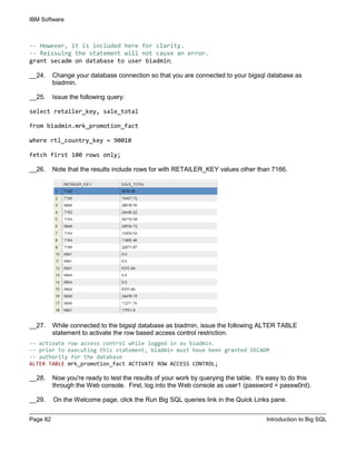 IBM Software
Page 82 Introduction to Big SQL
-- However, it is included here for clarity.
-- Reissuing the statement will not cause an error.
grant secadm on database to user biadmin;
__24. Change your database connection so that you are connected to your bigsql database as
biadmin.
__25. Issue the following query:
select retailer_key, sale_total
from biadmin.mrk_promotion_fact
where rtl_country_key = 90010
fetch first 100 rows only;
__26. Note that the results include rows for with RETAILER_KEY values other than 7166.
__27. While connected to the bigsql database as biadmin, issue the following ALTER TABLE
statement to activate the row based access control restriction.
-- activate row access control while logged in as biadmin.
-- prior to executing this statement, biadmin must have been granted SECADM
-- authority for the database
ALTER TABLE mrk_promotion_fact ACTIVATE ROW ACCESS CONTROL;
__28. Now you're ready to test the results of your work by querying the table. It's easy to do this
through the Web console. First, log into the Web console as user1 (password = passw0rd).
__29. On the Welcome page, click the Run Big SQL queries link in the Quick Links pane.
 