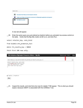 Hands On Lab Page 83
A new tab will appear.
__30. Enter the same query you just entered as biadmin before you activated row access control on
the table. Verify that the Big SQL button at left is on, and click Run.
select retailer_key, sale_total
from biadmin.mrk_promotion_fact
where rtl_country_key = 90010
fetch first 100 rows only;
__31. Inspect the results, and note that only rows for retailer 7166 appear. This is what you should
expect, because USER1 is associated with the CONSULT row.
 