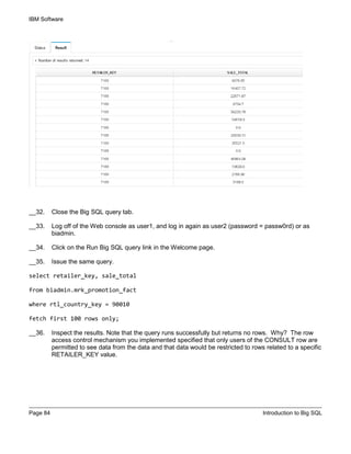 IBM Software
Page 84 Introduction to Big SQL
__32. Close the Big SQL query tab.
__33. Log off of the Web console as user1, and log in again as user2 (password = passw0rd) or as
biadmin.
__34. Click on the Run Big SQL query link in the Welcome page.
__35. Issue the same query.
select retailer_key, sale_total
from biadmin.mrk_promotion_fact
where rtl_country_key = 90010
fetch first 100 rows only;
__36. Inspect the results. Note that the query runs successfully but returns no rows. Why? The row
access control mechanism you implemented specified that only users of the CONSULT row are
permitted to see data from the data and that data would be restricted to rows related to a specific
RETAILER_KEY value.
 